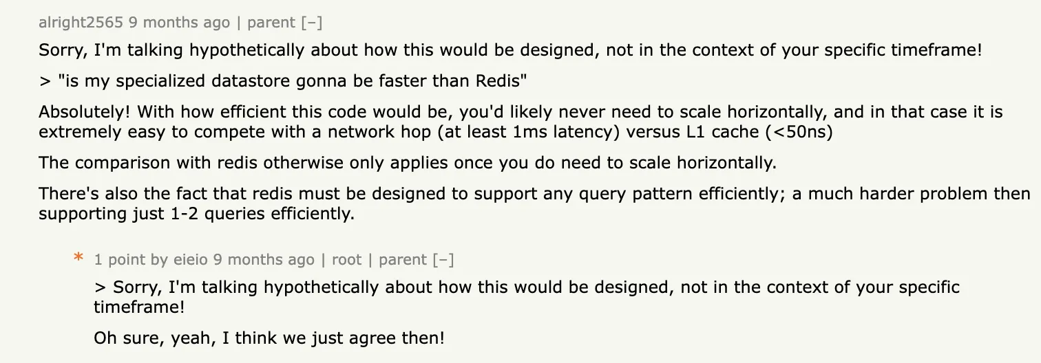 Sorry, I'm talking hypothetically about how this would be designed, not in the context of your specific timeframe! > 'is my specialized datastore gonna be faster than Redis' Absolutely! With how efficient this code would be, you'd likely never need to scale horizontally, and in that case it is extremely easy to compete with a network hop (at least 1ms latency) versus L1 cache (<50ns) The comparison with redis otherwise only applies once you do need to scale horizontally.There's also the fact that redis must be designed to support any query pattern efficiently; a much harder problem then supporting just 1-2 queries efficiently.