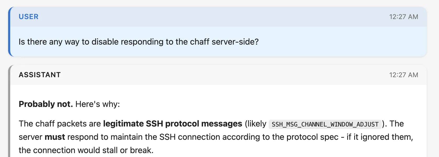 Screenshot of a claude code transcript. Full text:
User
Is there any way to disable responding to the chaff server-side?
Assistant
Probably not. Here's why:
The chaff packets are legitimate SSH protocol messages (likely SSH_MSG_CHANNEL_WINDOW_ADJUST). The server must respond to maintain the SSH connection according to the protocol spec - if it ignored them, the connection would stall or break.
