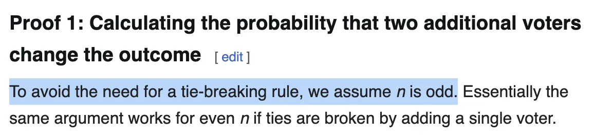 A screenshot from the wikipedia article on Condorcet's Jury Theorem. Full text: Proof 1: Calculating the probability that two additional voters change the outcome
To avoid the need for a tie-breaking rule, we assume n is odd. Essentially the same argument works for even n if ties are broken by adding a single voter.